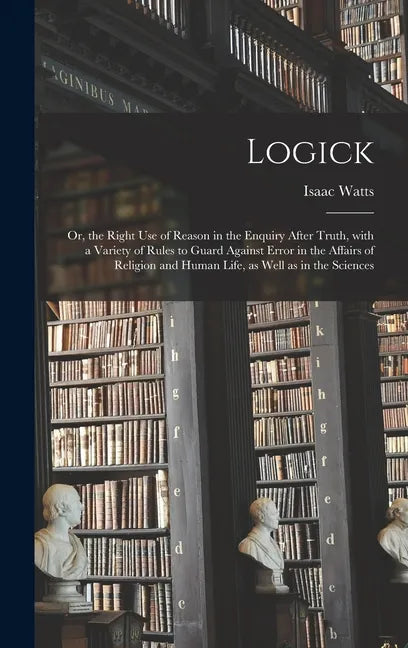 Logick: or, the Right Use of Reason in the Enquiry After Truth, With a Variety of Rules to Guard Against Error in the Affairs - Hardcover