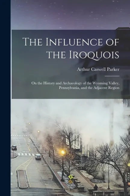 The Influence of the Iroquois: on the History and Archaeology of the Wyoming Valley, Pennsylvania, and the Adjacent Region - Paperback