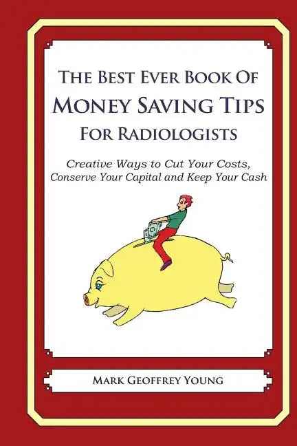 The Best Ever Book of Money Saving Tips for Radiologists: Creative Ways to Cut Your Costs, Conserve Your Capital And Keep Your Cash - Paperback