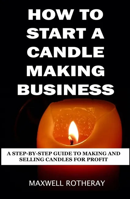 How to Start a Candle Making Business: A Step-By-Step Guide to Making and Selling Candles for Profit - Paperback