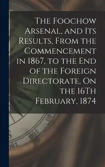 The Foochow Arsenal, and Its Results, From the Commencement in 1867, to the End of the Foreign Directorate, On the 16Th February, 1874 - Hardcover