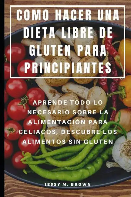 Como Hacer Una Dieta Libre de Gluten Para Principiantes: Aprende Todo Lo Necesario Sobre La Alimentación Para Celiacos, Descubre Los Alimentos Sin Glu - Paperback