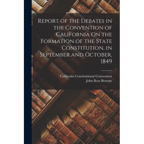 Report of the Debates in the Convention of California On the Formation of the State Constitution, in September and October, 1849 - Paperback