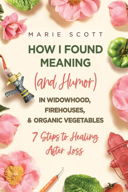How I Found Meaning (And Humor) In Widowhood, Firehouses, & Organic Vegetables: 7 Steps to Healing After Loss - Paperback