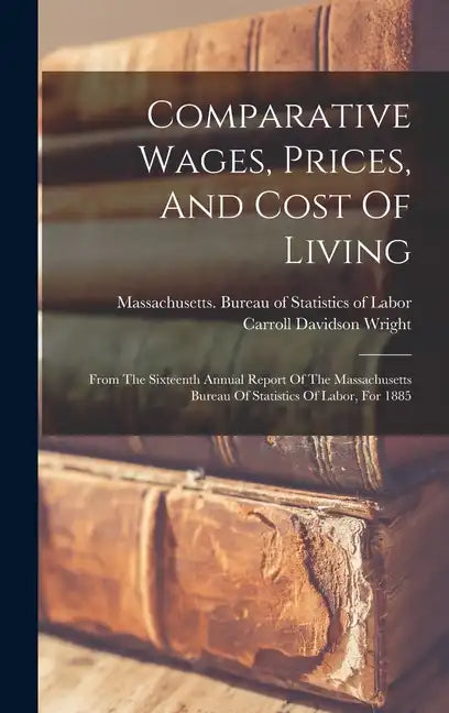 Comparative Wages, Prices, And Cost Of Living: From The Sixteenth Annual Report Of The Massachusetts Bureau Of Statistics Of Labor, For 1885 - Hardcover
