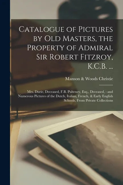 Catalogue of Pictures by Old Masters, the Property of Admiral Sir Robert Fitzroy, K.C.B. ...: Mrs. Durie, Deceased, F.B. Pulteney, Esq., Deceased: and - Paperback