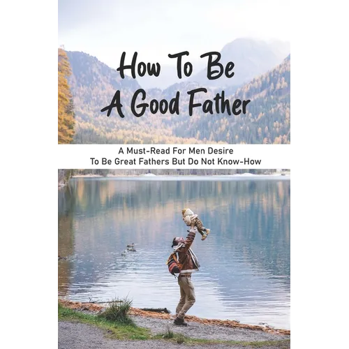 How To Be A Good Father: A Must-Read For Men Desire To Be Great Fathers But Do Not Know-How: Good Books On Fathering - Paperback