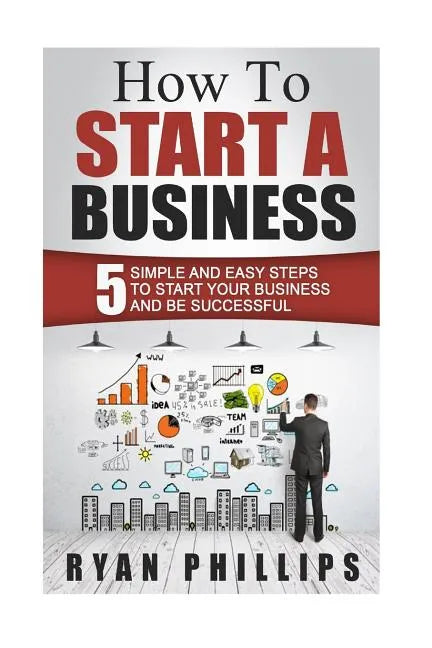How To Start A Business: 5 Simple and Easy Steps To Start Your Business and Be S - Paperback