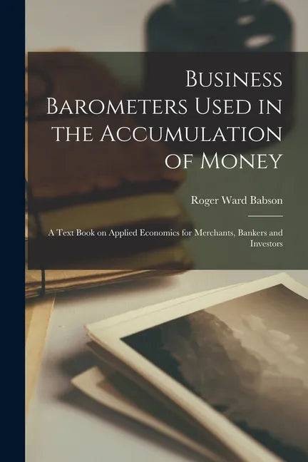Business Barometers Used in the Accumulation of Money; a Text Book on Applied Economics for Merchants, Bankers and Investors - Paperback