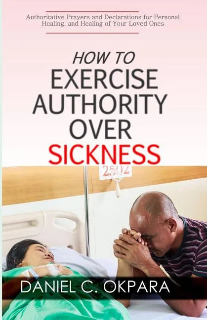 How to Exercise Authority Over Sickness: Authoritative Prayers and Declarations for Personal Healing, and Healing of Your Loved Ones - Paperback