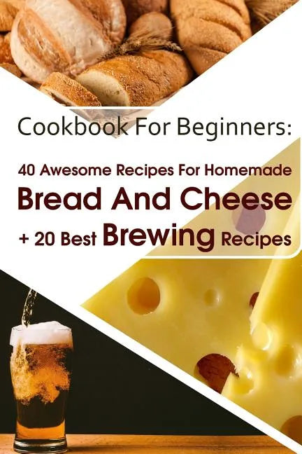 Cookbook For Beginners: 40 Awesome Recipes For Homemade Bread And Cheese + 20 Best Brewing Recipes: (Cheese Making Techniques, Bread Baking Te - Paperback