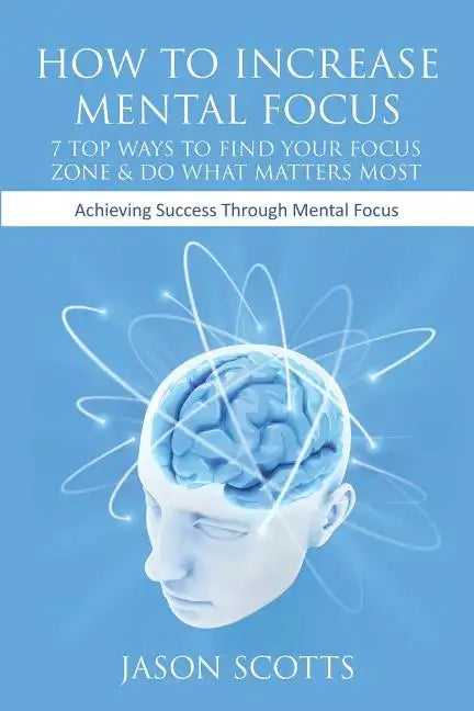 How to Increase Mental Focus: 7 Top Ways to Find Your Focus Zone & Do What Matters Most: Achieving Success Through Mental Focus - Paperback