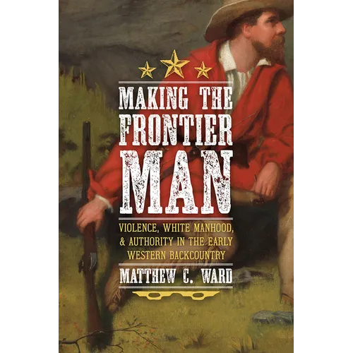 Making the Frontier Man: Violence, White Manhood, and Authority in the Early Western Backcountry - Hardcover