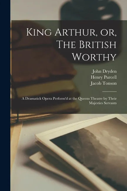 King Arthur, or, The British Worthy: a Dramatick Opera Perform'd at the Queens Theatre by Their Majesties Servants - Paperback