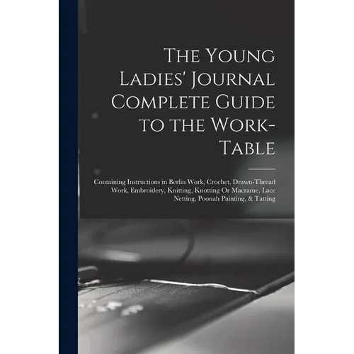 The Young Ladies' Journal Complete Guide to the Work-Table: Containing Instructions in Berlin Work, Crochet, Drawn-Thread Work, Embroidery, Knitting, - Paperback
