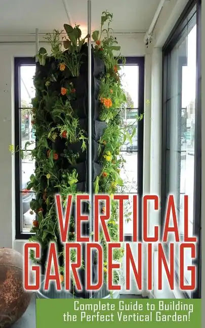 Vertical Gardening Complete Guide to Building the Perfect Vertical Garden! - Paperback