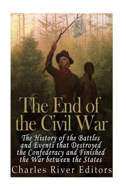 The End of the Civil War: The History of the Battles and Events that Destroyed the Confederacy and Finished the War Between the States - Paperback