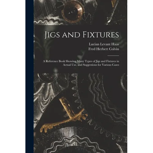 Jigs and Fixtures: A Reference Book Showing Many Types of Jigs and Fixtures in Actual Use, and Suggestions for Various Cases - Paperback