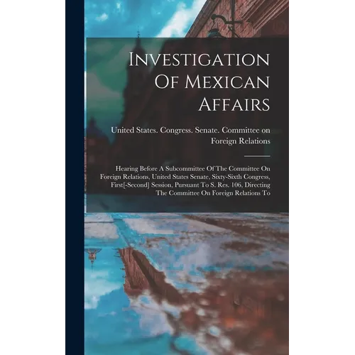 Investigation Of Mexican Affairs: Hearing Before A Subcommittee Of The Committee On Foreign Relations, United States Senate, Sixty-sixth Congress, Fir - Hardcover
