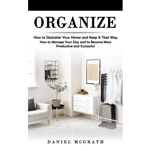 Organize: How to Declutter Your Home and Keep It That Way (How to Manage Your Day and to Become More Productive and Successful) - Paperback