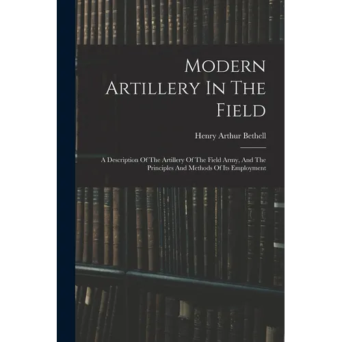 Modern Artillery In The Field: A Description Of The Artillery Of The Field Army, And The Principles And Methods Of Its Employment - Paperback