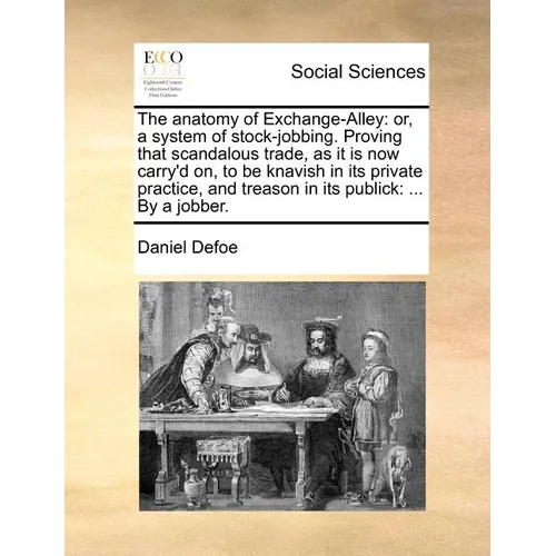 The Anatomy of Exchange-Alley: Or, a System of Stock-Jobbing. Proving That Scandalous Trade, as It Is Now Carry'd On, to Be Knavish in Its Private Pr - Paperback