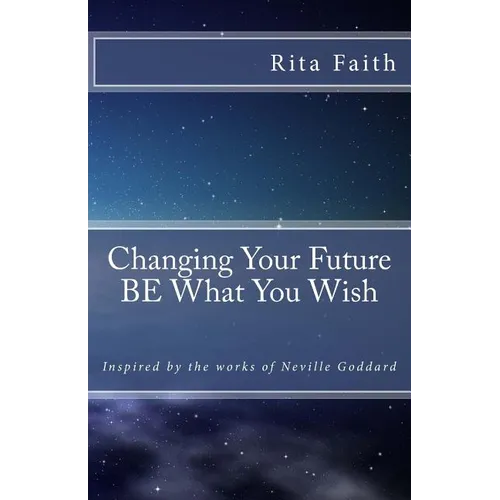 Changing Your Future BE What You Wish: Inspired by the works of Neville Goddard - Paperback