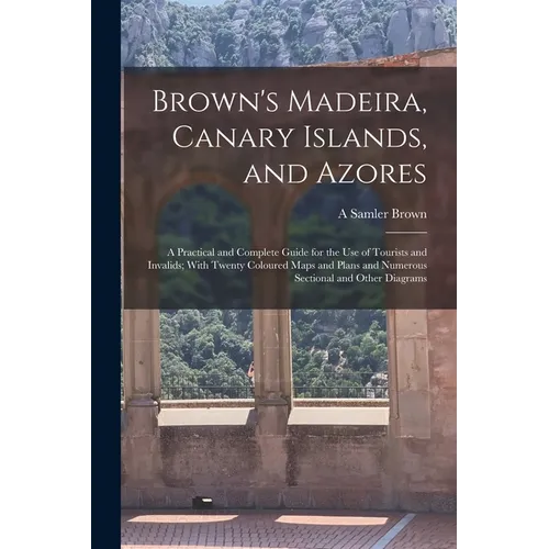 Brown's Madeira, Canary Islands, and Azores: A Practical and Complete Guide for the Use of Tourists and Invalids; With Twenty Coloured Maps and Plans - Paperback
