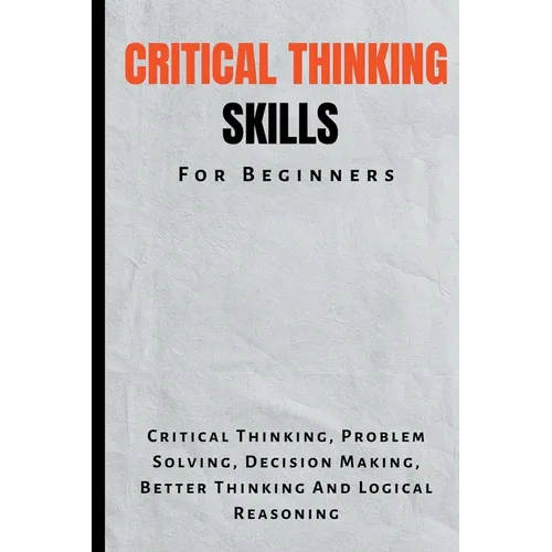 Critical Thinking Skills For Beginners: The Complete Guide To Critical Thinking, Problem Solving, Decision Making, Better Thinking And Logical Reasoni - Paperback