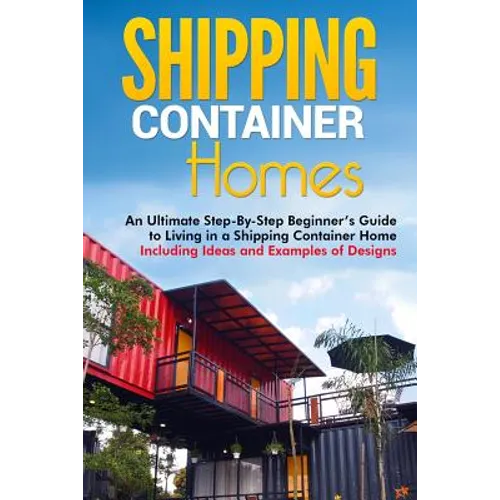 Shipping Container Homes: An Ultimate Step-By-Step Beginner's Guide to Living in a Shipping Container Home Including Ideas and Examples of Desig - Paperback