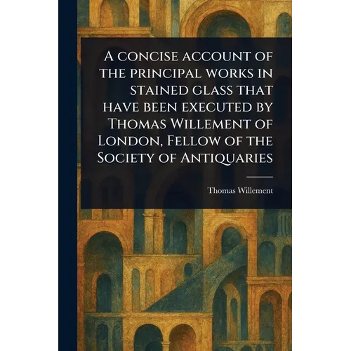 A Concise Account of the Principal Works in Stained Glass That Have Been Executed by Thomas Willement of London, Fellow of the Society of Antiquaries - Paperback