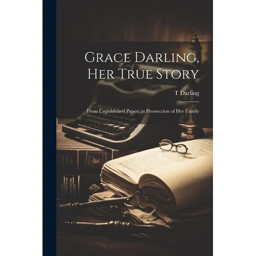 Grace Darling, Her True Story: From Unpublished Papers in Prosseccion of Her Family - Paperback