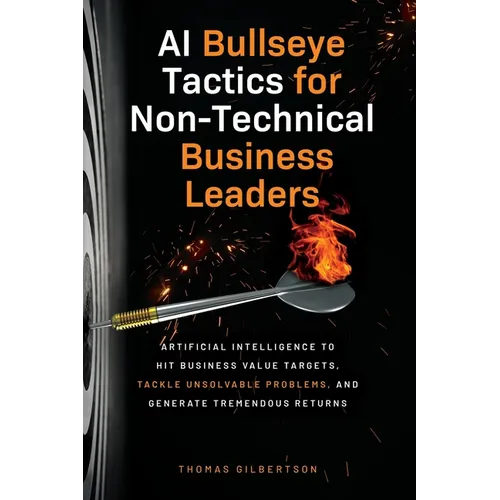AI Bullseye Tactics For Non-Technical Business Leaders: Artificial Intelligence to Hit Business Value Targets, Tackle Unsolvable Problems, and Generat - Paperback