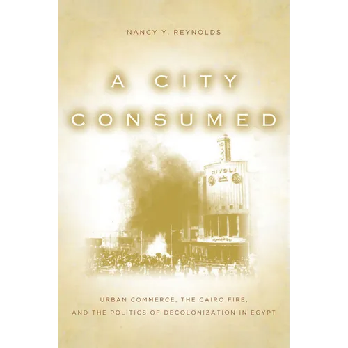 A City Consumed: Urban Commerce, the Cairo Fire, and the Politics of Decolonization in Egypt - Hardcover