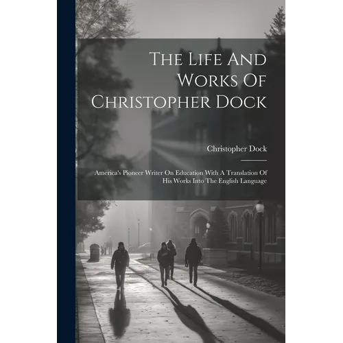 The Life And Works Of Christopher Dock: America's Pioneer Writer On Education With A Translation Of His Works Into The English Language - Paperback