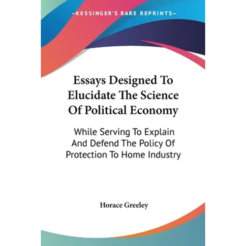 Essays Designed To Elucidate The Science Of Political Economy: While Serving To Explain And Defend The Policy Of Protection To Home Industry - Paperback