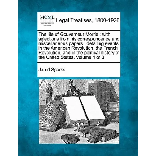 The life of Gouverneur Morris: with selections from his correspondence and miscellaneous papers: detailing events in the American Revolution, the Fre - Paperback
