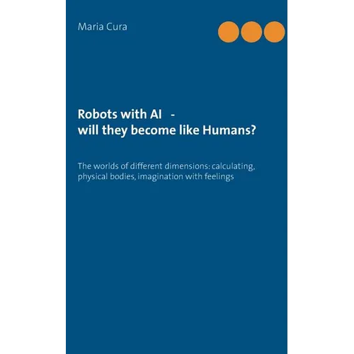 Robots with AI - will they become like Humans?: Three worlds of different dimensions: calculat-ing, physical bodies, imagination with feelings - Paperback