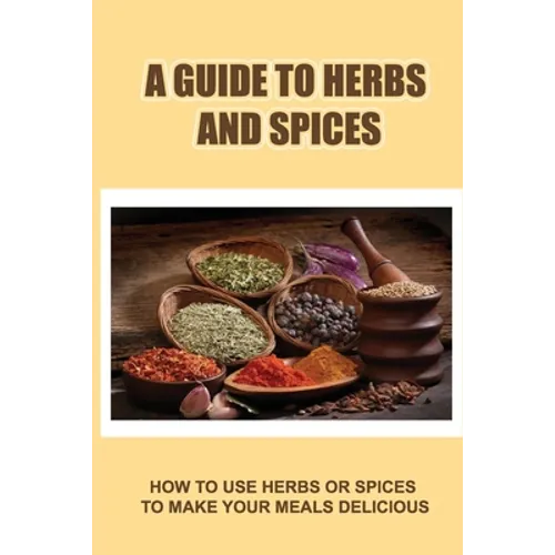 A Guide To Herbs And Spices: How To Use Herbs Or Spices To Make Your Meals Delicious - Paperback