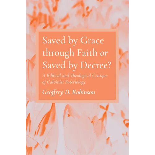 Saved by Grace Through Faith or Saved by Decree?: A Biblical and Theological Critique of Calvinist Soteriology - Hardcover